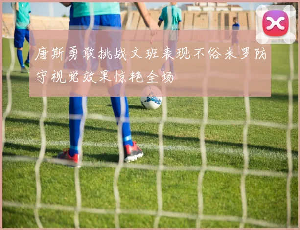 唐斯勇敢挑战文班表现不俗米罗防守视觉效果惊艳全场