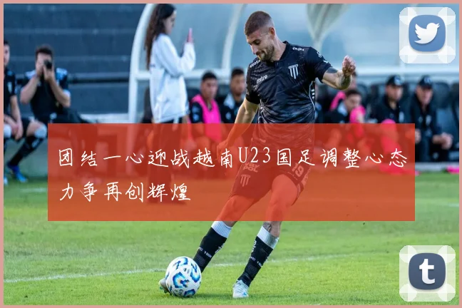 团结一心迎战越南U23国足调整心态力争再创辉煌