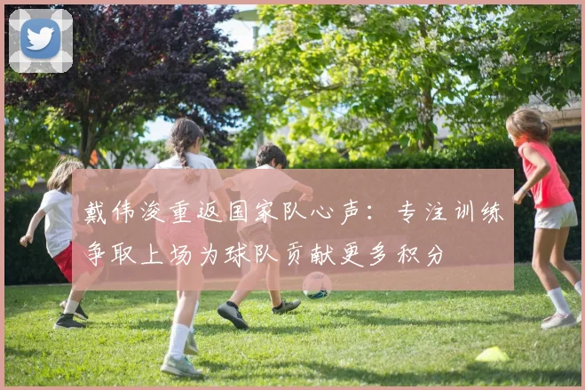 戴伟浚重返国家队心声：专注训练争取上场为球队贡献更多积分